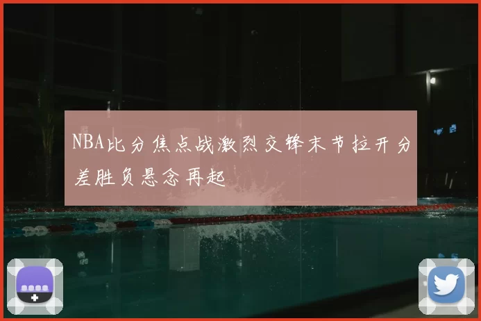 NBA比分焦点战激烈交锋末节拉开分差胜负悬念再起