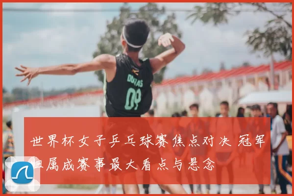 世界杯女子乒乓球赛焦点对决 冠军归属成赛事最大看点与悬念