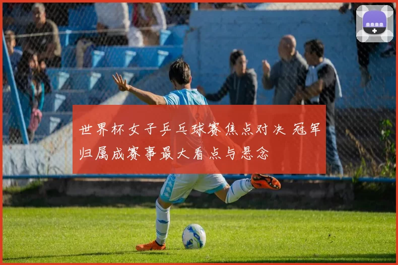 世界杯女子乒乓球赛焦点对决 冠军归属成赛事最大看点与悬念
