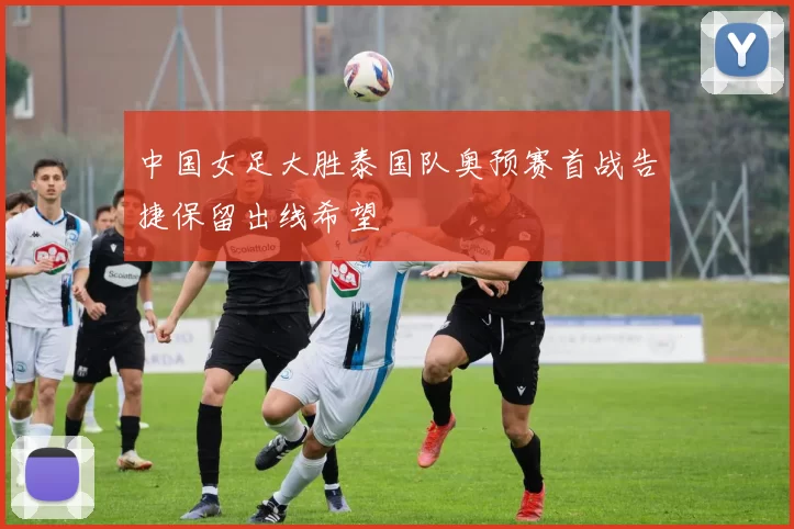 中国女足大胜泰国队奥预赛首战告捷保留出线希望