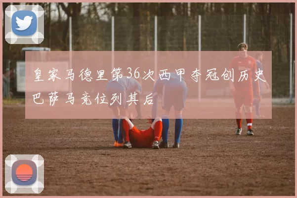 皇家马德里第36次西甲夺冠创历史巴萨马竞位列其后