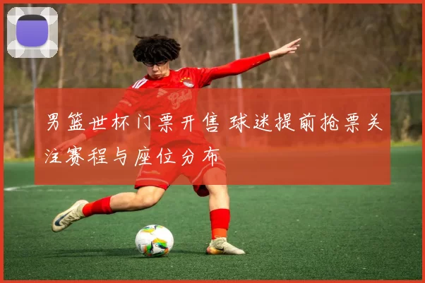 男篮世杯门票开售 球迷提前抢票关注赛程与座位分布