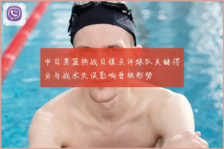中日男篮热战日媒点评球队关键得分与战术失误影响晋级形势