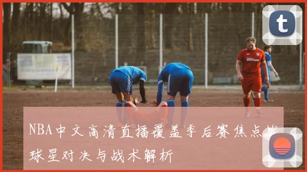 NBA中文高清直播覆盖季后赛焦点战球星对决与战术解析