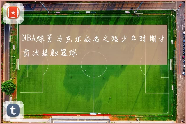 NBA球员马克尔成名之路少年时期才首次接触篮球
