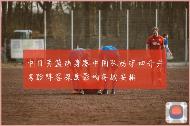 中日男篮热身赛中国队防守回升并考验阵容深度影响备战安排