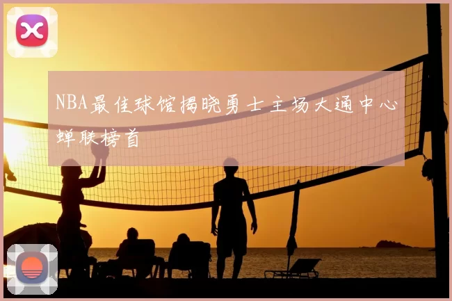 NBA最佳球馆揭晓勇士主场大通中心蝉联榜首