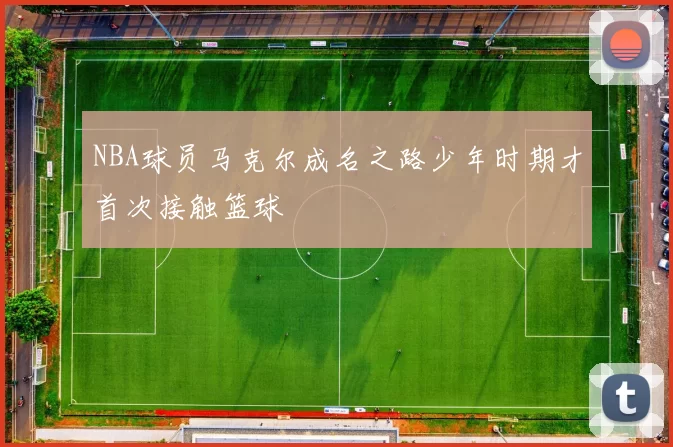 NBA球员马克尔成名之路少年时期才首次接触篮球