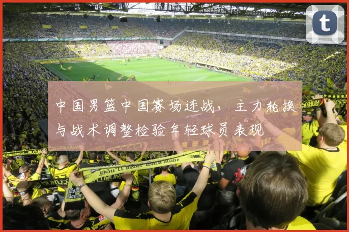 中国男篮中国赛场连战，主力轮换与战术调整检验年轻球员表现