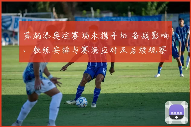 苏炳添奥运赛场未携手机 备战影响、教练安排与赛场应对及后续观察