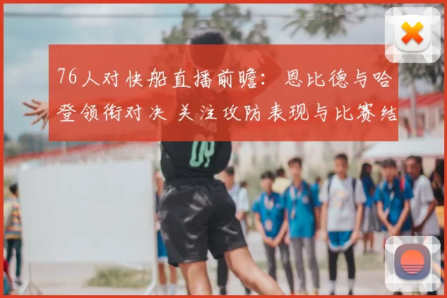 76人对快船直播前瞻：恩比德与哈登领衔对决 关注攻防表现与比赛结果