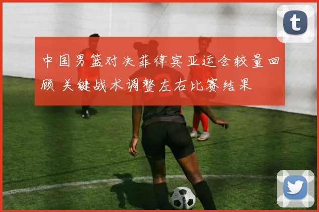 中国男篮对决菲律宾亚运会较量回顾 关键战术调整左右比赛结果