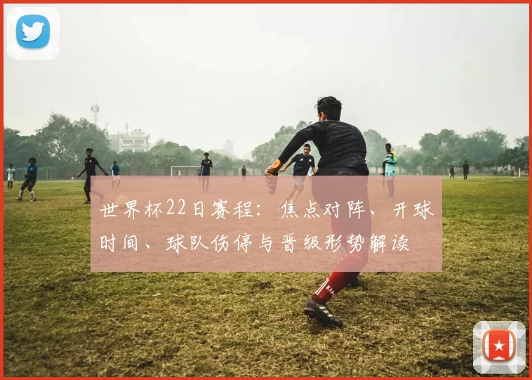 世界杯22日赛程：焦点对阵、开球时间、球队伤停与晋级形势解读