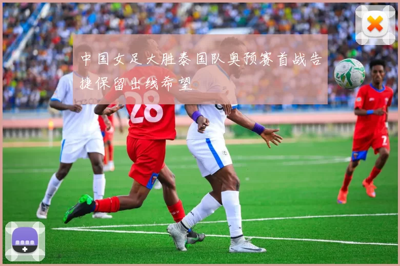 中国女足大胜泰国队奥预赛首战告捷保留出线希望