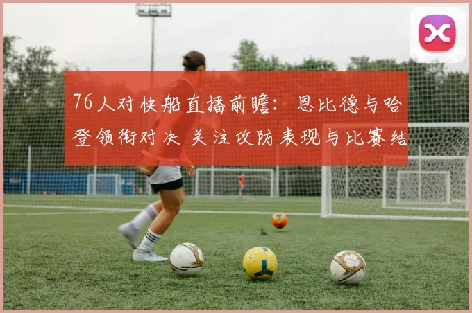 76人对快船直播前瞻：恩比德与哈登领衔对决 关注攻防表现与比赛结果