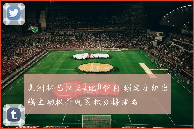 美洲杯巴拉圭2比0智利 锁定小组出线主动权并巩固积分榜排名
