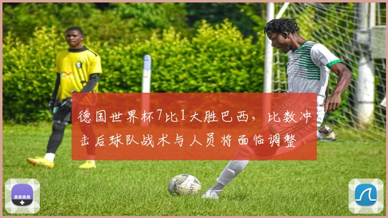 德国世界杯7比1大胜巴西，比数冲击后球队战术与人员将面临调整
