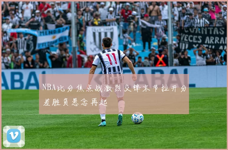 NBA比分焦点战激烈交锋末节拉开分差胜负悬念再起