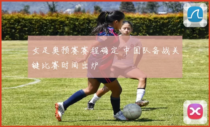 女足奥预赛赛程确定 中国队备战关键比赛时间出炉