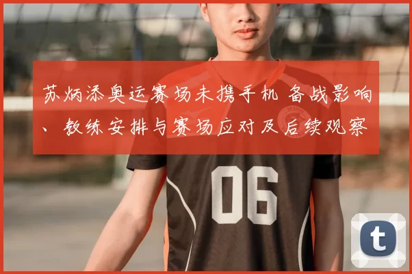 苏炳添奥运赛场未携手机 备战影响、教练安排与赛场应对及后续观察