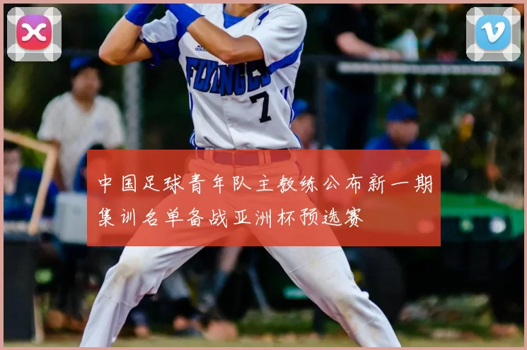 中国足球青年队主教练公布新一期集训名单备战亚洲杯预选赛