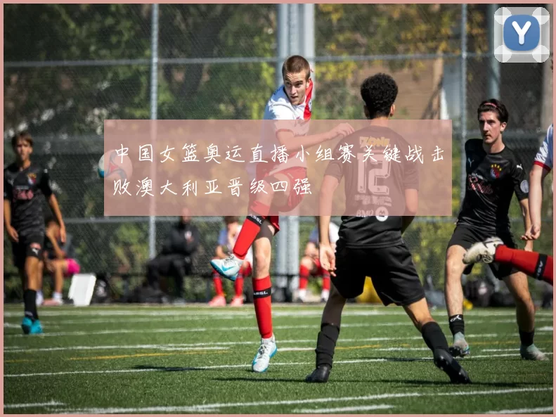 中国女篮奥运直播小组赛关键战击败澳大利亚晋级四强