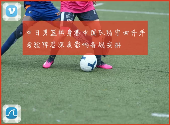 中日男篮热身赛中国队防守回升并考验阵容深度影响备战安排