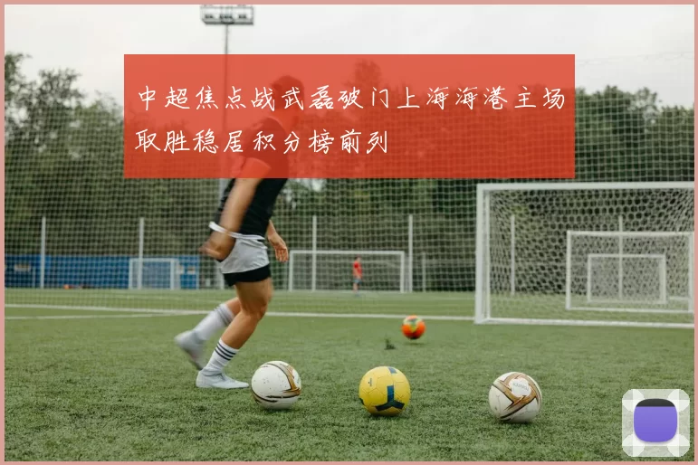 中超焦点战武磊破门上海海港主场取胜稳居积分榜前列