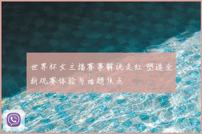 世界杯女主播赛事解说走红 塑造全新观赛体验与话题焦点