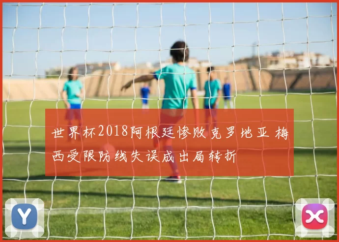 世界杯2018阿根廷惨败克罗地亚 梅西受限防线失误成出局转折