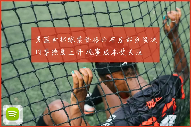 男篮世杯球票价格公布后部分场次门票热度上升 观赛成本受关注