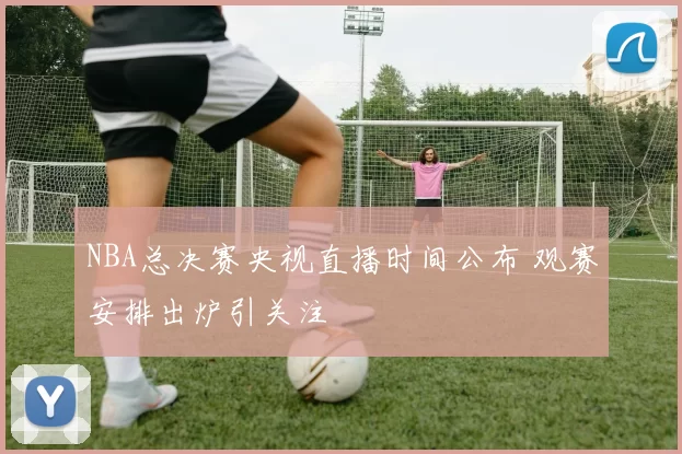 NBA总决赛央视直播时间公布 观赛安排出炉引关注