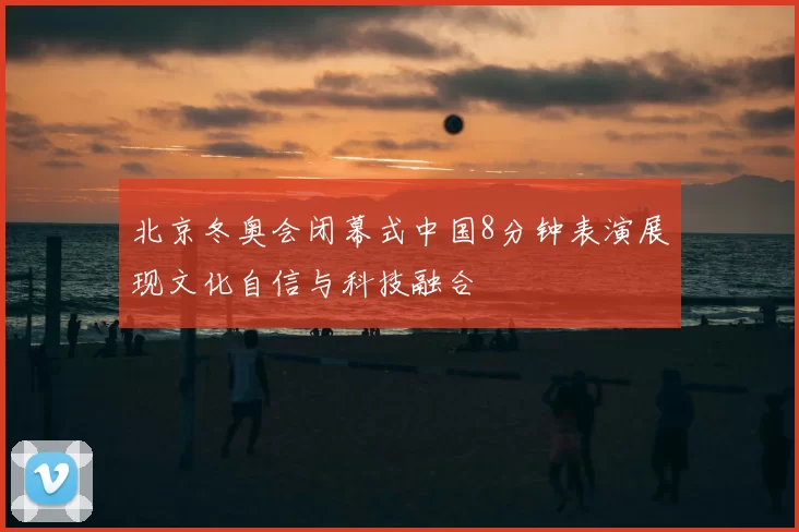 北京冬奥会闭幕式中国8分钟表演展现文化自信与科技融合