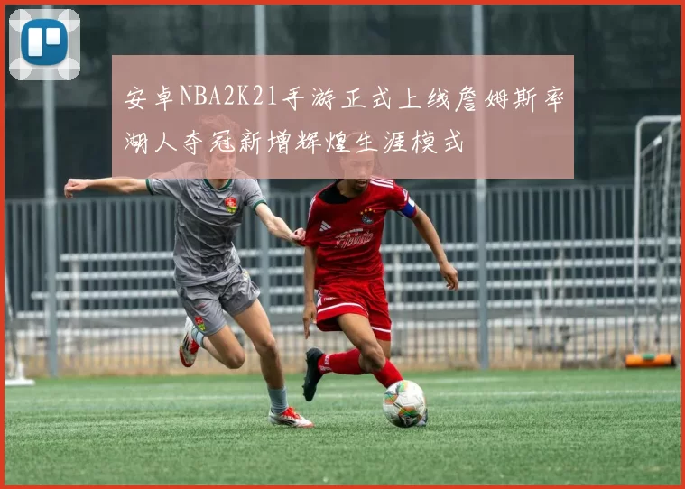 安卓NBA2K21手游正式上线詹姆斯率湖人夺冠新增辉煌生涯模式