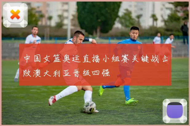 中国女篮奥运直播小组赛关键战击败澳大利亚晋级四强