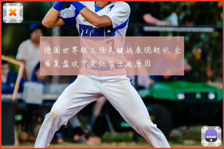 德国世界杯三场关键战表现起伏 全面复盘攻守变化与出局原因